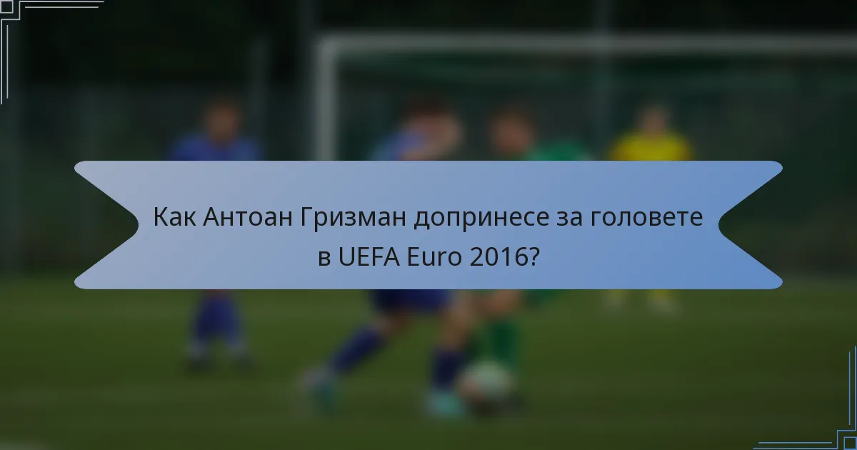 Как Антоан Гризман допринесе за головете в UEFA Euro 2016?