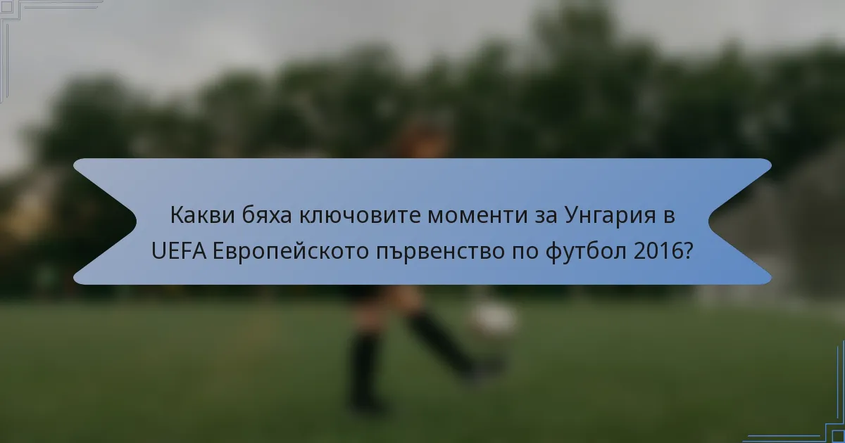 Какви бяха ключовите моменти за Унгария в UEFA Европейското първенство по футбол 2016?