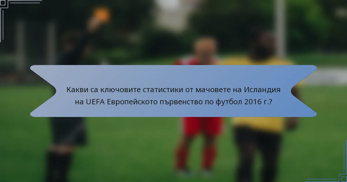 Какви са ключовите статистики от мачовете на Исландия на UEFA Европейското първенство по футбол 2016 г.?