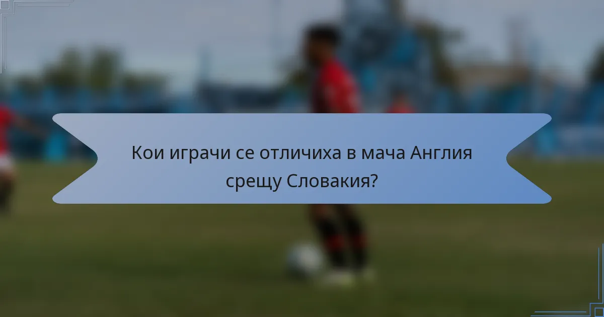 Кои играчи се отличиха в мача Англия срещу Словакия?