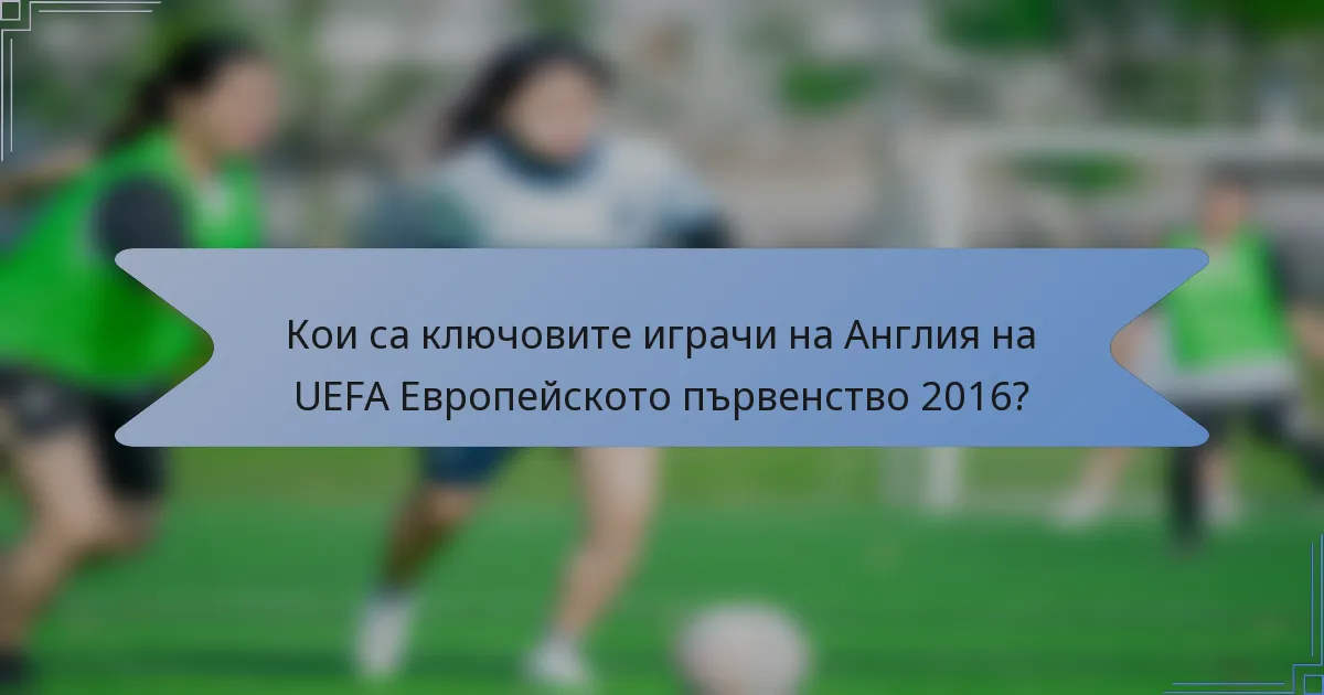 Кои са ключовите играчи на Англия на UEFA Европейското първенство 2016?
